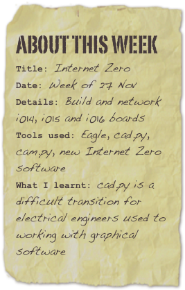 About this week
Title: Internet ZeroDate: Week of 27 NovDetails: Build and network i014, i015 and i016 boards
Tools used: Eagle, cad.py, cam.py, new Internet Zero software
What I learnt: cad.py is a difficult transition for electrical engineers used to working with graphical software
